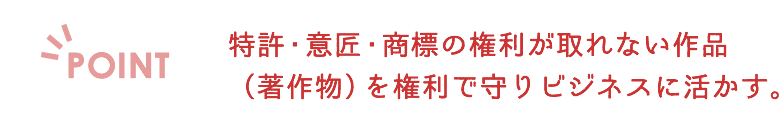 特許・意匠・商標の権利が取れない作品（著作物）を権利で守りビジネスに活かす。