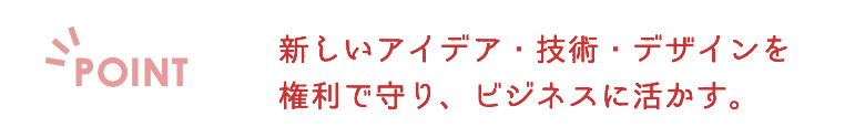 新しいアイデア・技術・デザインを権利で守り、ビジネスに活かす。